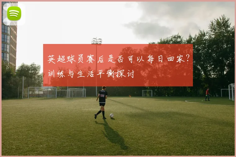 英超球员赛后是否可以每日回家？训练与生活平衡探讨