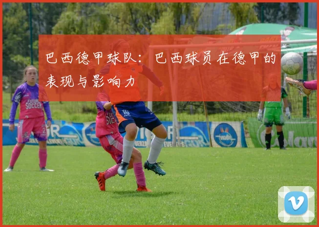 巴西德甲球队：巴西球员在德甲的表现与影响力