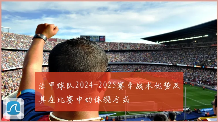 法甲球队2024-2025赛季战术优势及其在比赛中的体现方式