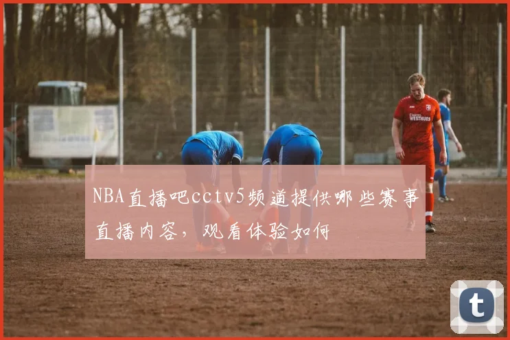NBA直播吧cctv5频道提供哪些赛事直播内容，观看体验如何