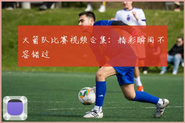 火箭队比赛视频合集：精彩瞬间不容错过