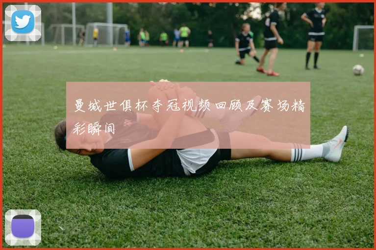 曼城世俱杯夺冠视频回顾及赛场精彩瞬间