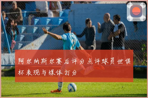 阿尔纳斯尔赛后评分点评球员世俱杯表现与媒体打分